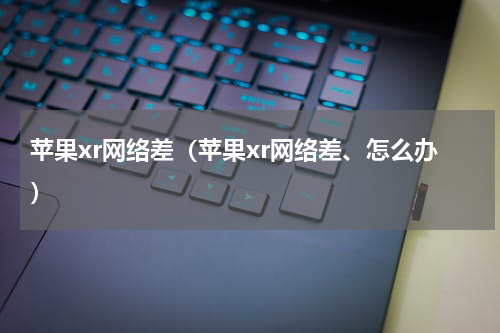 苹果xr网络差（苹果xr网络差、怎么办）