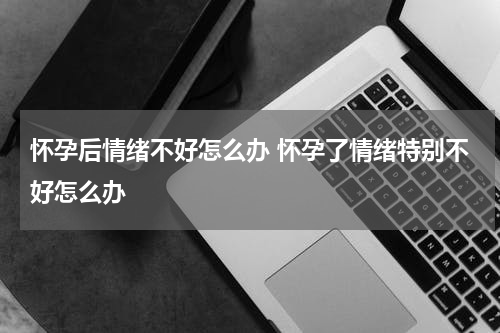 怀孕后情绪不好怎么办 怀孕了情绪特别不好怎么办