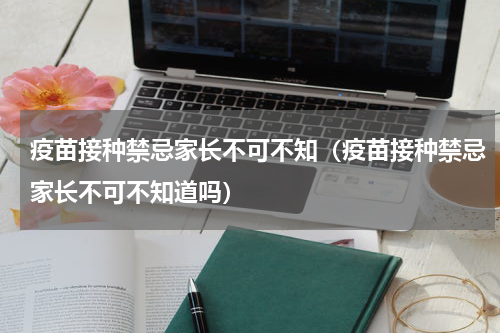 疫苗接种禁忌家长不可不知（疫苗接种禁忌家长不可不知道吗）