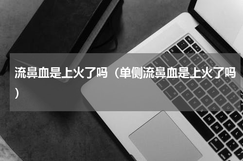 流鼻血是上火了吗（单侧流鼻血是上火了吗）
