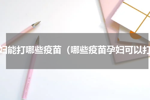 孕妇能打哪些疫苗（哪些疫苗孕妇可以打）
