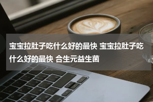 宝宝拉肚子吃什么好的最快 宝宝拉肚子吃什么好的最快 合生元益生菌
