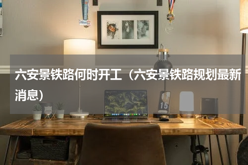 六安景铁路何时开工（六安景铁路规划最新消息）