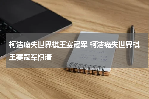 柯洁痛失世界棋王赛冠军 柯洁痛失世界棋王赛冠军棋谱