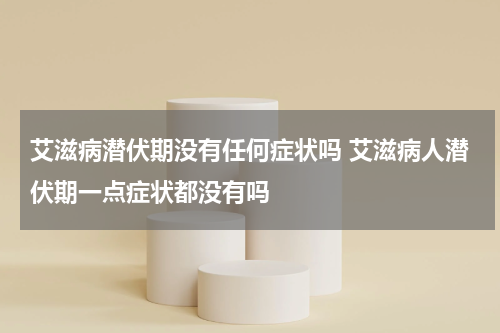 艾滋病潜伏期没有任何症状吗 艾滋病人潜伏期一点症状都没有吗