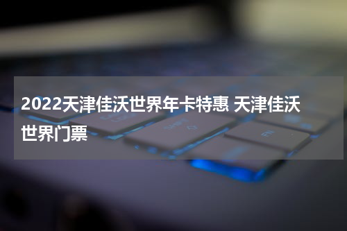 2022天津佳沃世界年卡特惠 天津佳沃世界门票