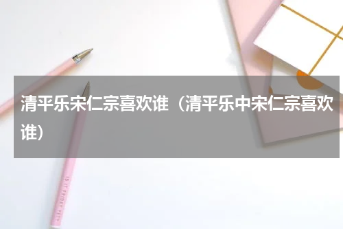 清平乐宋仁宗喜欢谁（清平乐中宋仁宗喜欢谁）