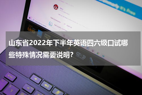 山东省2022年下半年英语四六级口试哪些特殊情况需要说明？