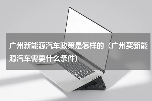 广州新能源汽车政策是怎样的（广州买新能源汽车需要什么条件）