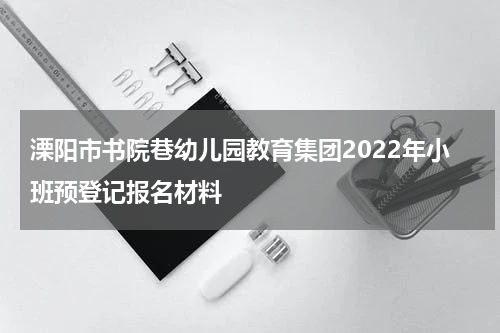 溧阳市书院巷幼儿园教育集团2022年小班预登记报名材料