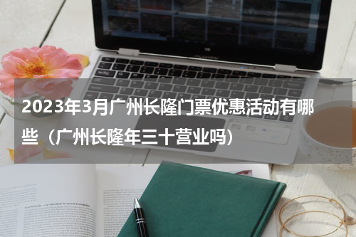 2023年3月广州长隆门票优惠活动有哪些（广州长隆年三十营业吗）