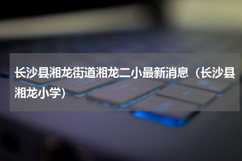 长沙县湘龙街道湘龙二小最新消息（长沙县湘龙小学）