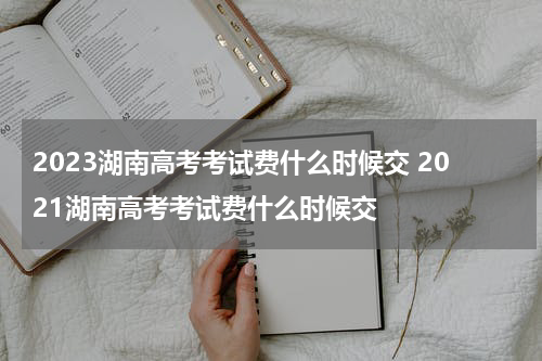 2023湖南高考考试费什么时候交 2021湖南高考考试费什么时候交