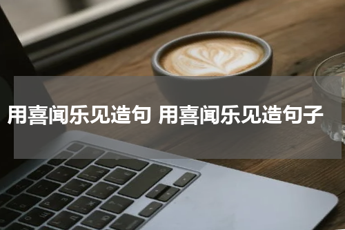 用喜闻乐见造句 用喜闻乐见造句子