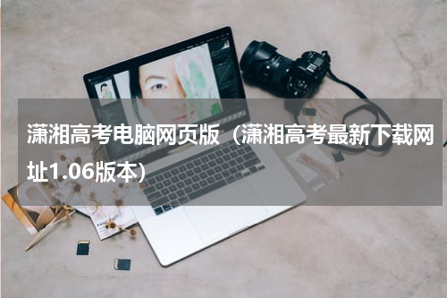 潇湘高考电脑网页版（潇湘高考最新下载网址1.06版本）
