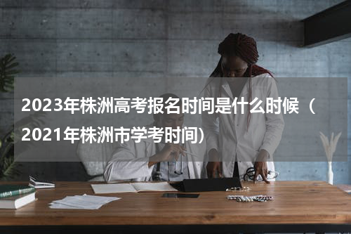 2023年株洲高考报名时间是什么时候（2021年株洲市学考时间）