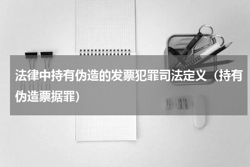 法律中持有伪造的发票犯罪司法定义（持有伪造票据罪）