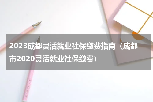 2023成都灵活就业社保缴费指南（成都市2020灵活就业社保缴费）