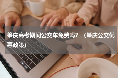 肇庆高考期间公交车免费吗？（肇庆公交优惠政策）