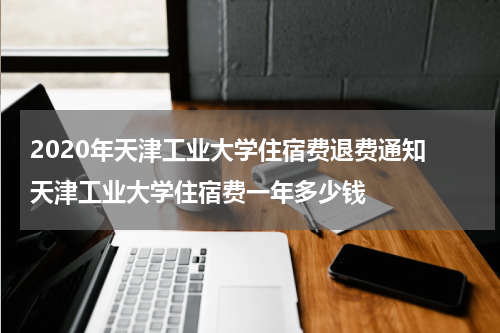 2020年天津工业大学住宿费退费通知 天津工业大学住宿费一年多少钱
