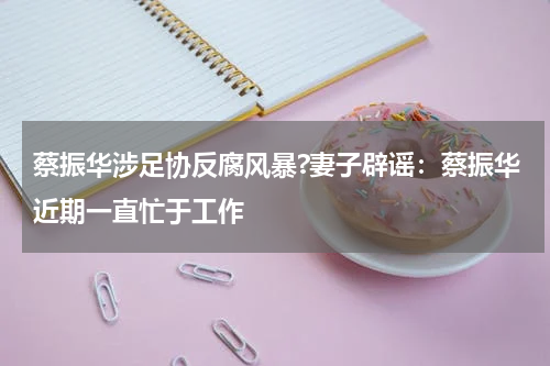 蔡振华涉足协反腐风暴?妻子辟谣：蔡振华近期一直忙于工作