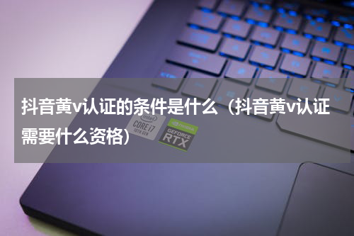 抖音黄v认证的条件是什么（抖音黄v认证需要什么资格）