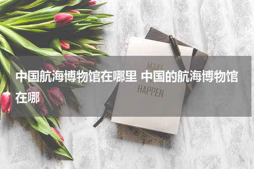 中国航海博物馆在哪里 中国的航海博物馆在哪