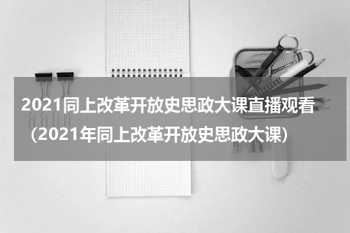 2021同上改革开放史思政大课直播观看（2021年同上改革开放史思政大课）