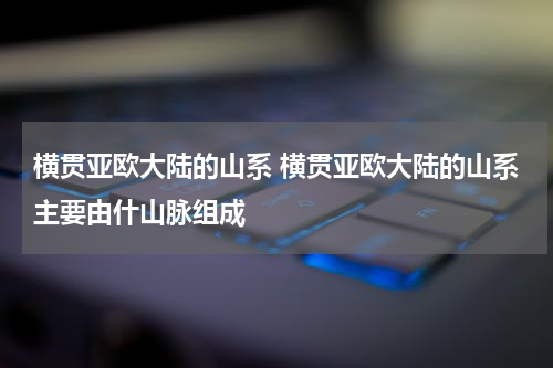 横贯亚欧大陆的山系 横贯亚欧大陆的山系主要由什山脉组成