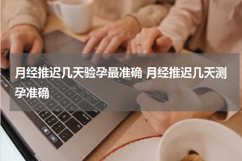 月经推迟几天验孕最准确 月经推迟几天测孕准确