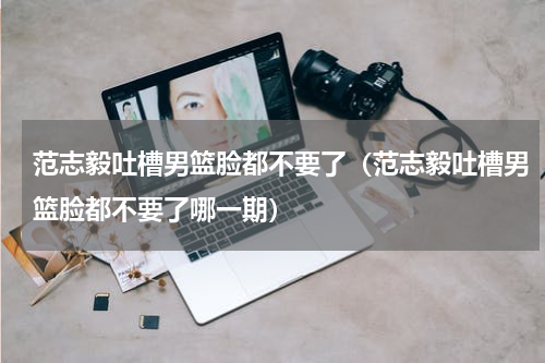 范志毅吐槽男篮脸都不要了（范志毅吐槽男篮脸都不要了哪一期）