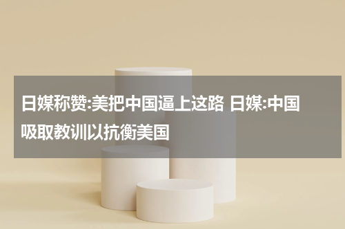 日媒称赞:美把中国逼上这路 日媒:中国吸取教训以抗衡美国