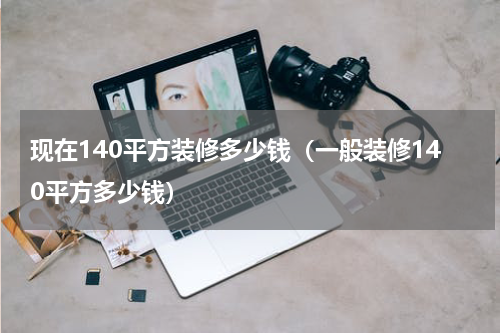 现在140平方装修多少钱（一般装修140平方多少钱）