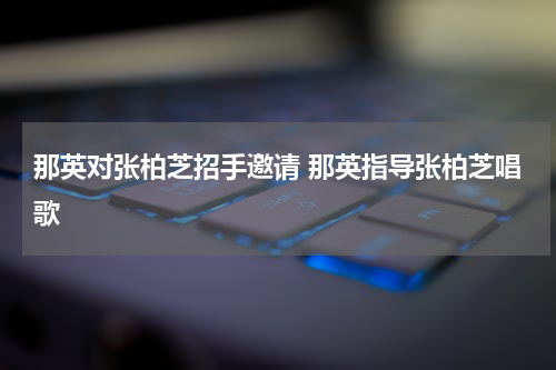 那英对张柏芝招手邀请 那英指导张柏芝唱歌