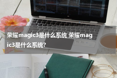 荣耀magic3是什么系统 荣耀magic3是什么系统?