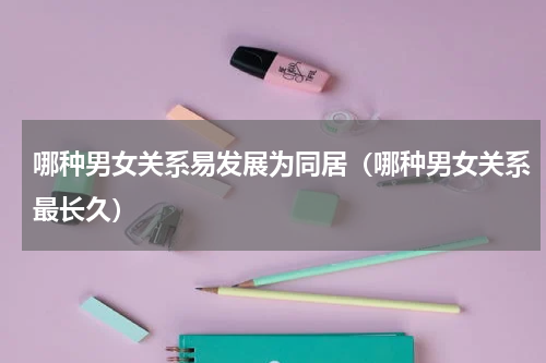 哪种男女关系易发展为同居（哪种男女关系最长久）