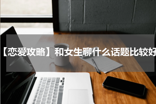 【恋爱攻略】和女生聊什么话题比较好