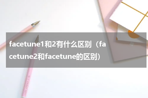 facetune1和2有什么区别（facetune2和facetune的区别）