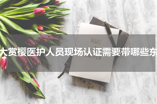 武大赏樱医护人员现场认证需要带哪些东西