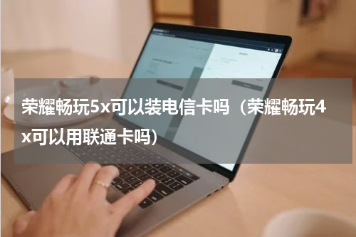 荣耀畅玩5x可以装电信卡吗（荣耀畅玩4x可以用联通卡吗）