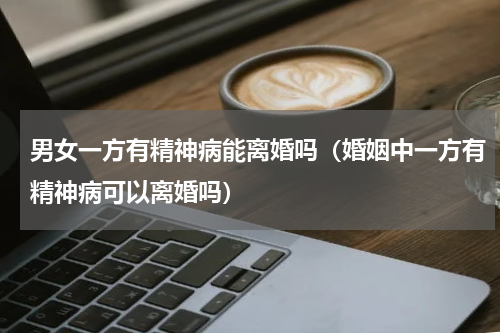 男女一方有精神病能离婚吗（婚姻中一方有精神病可以离婚吗）
