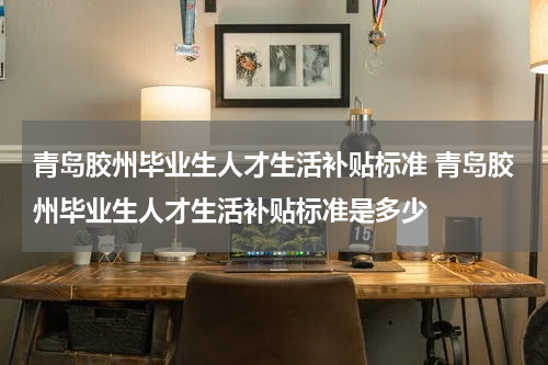 青岛胶州毕业生人才生活补贴标准 青岛胶州毕业生人才生活补贴标准是多少