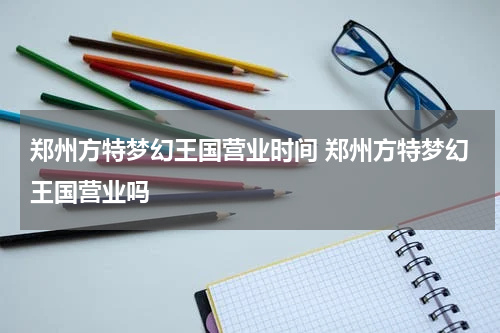 郑州方特梦幻王国营业时间 郑州方特梦幻王国营业吗