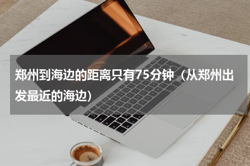 郑州到海边的距离只有75分钟（从郑州出发最近的海边）