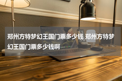 郑州方特梦幻王国门票多少钱 郑州方特梦幻王国门票多少钱啊
