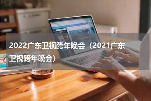 2022广东卫视跨年晚会（2021广东卫视跨年晚会）