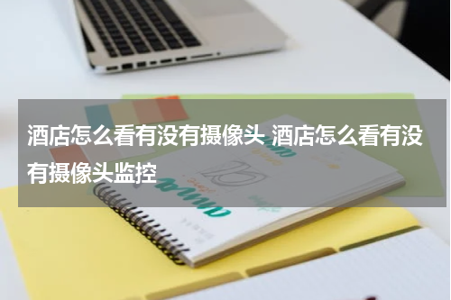 酒店怎么看有没有摄像头 酒店怎么看有没有摄像头监控