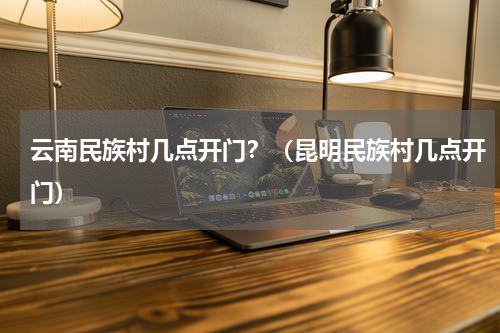 云南民族村几点开门？（昆明民族村几点开门）