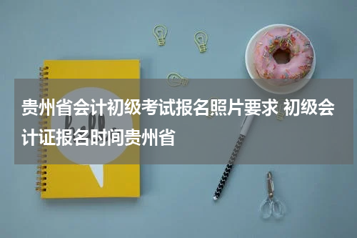 贵州省会计初级考试报名照片要求 初级会计证报名时间贵州省