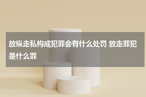 放纵走私构成犯罪会有什么处罚 放走罪犯是什么罪